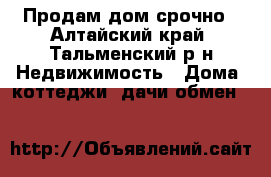 Продам дом срочно - Алтайский край, Тальменский р-н Недвижимость » Дома, коттеджи, дачи обмен   
